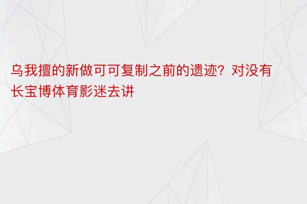 乌我擅的新做可可复制之前的遗迹？对没有长宝博体育影迷去讲