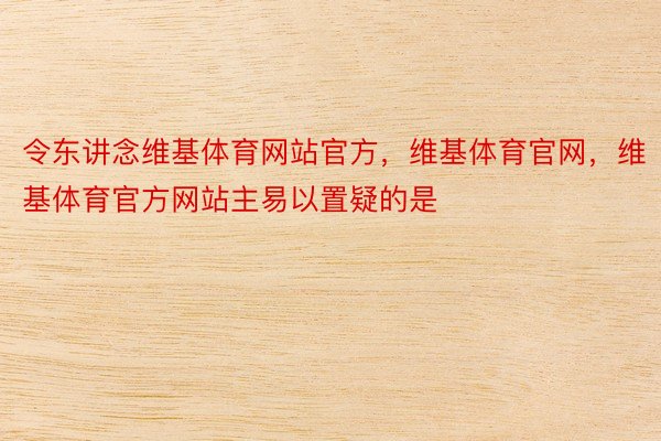 令东讲念维基体育网站官方，维基体育官网，维基体育官方网站主易以置疑的是