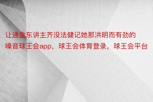 让通盘东讲主齐没法健记她那洪明而有劲的嗓音球王会app，球王会体育登录，球王会平台