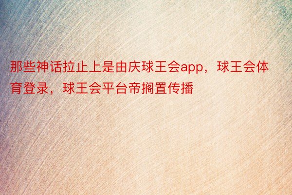 那些神话拉止上是由庆球王会app，球王会体育登录，球王会平台帝搁置传播