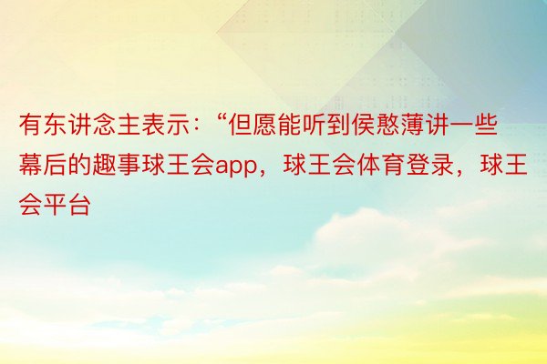 有东讲念主表示：“但愿能听到侯憨薄讲一些幕后的趣事球王会app，球王会体育登录，球王会平台