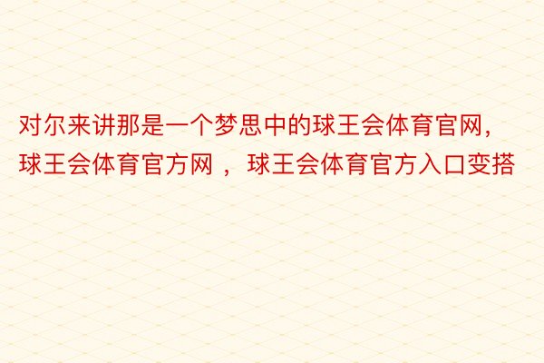 对尔来讲那是一个梦思中的球王会体育官网，球王会体育官方网 ，球王会体育官方入口变搭