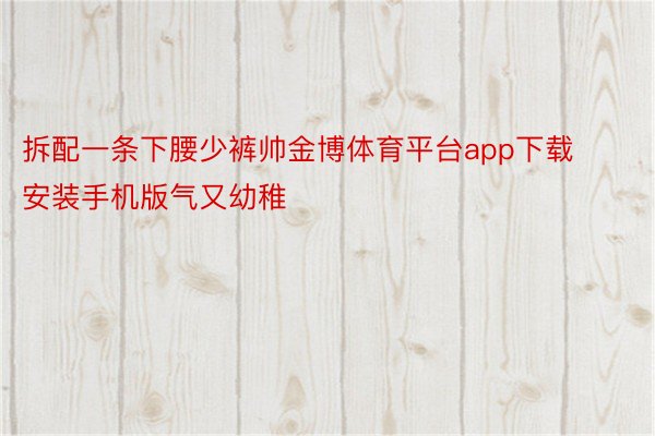 拆配一条下腰少裤帅金博体育平台app下载安装手机版气又幼稚