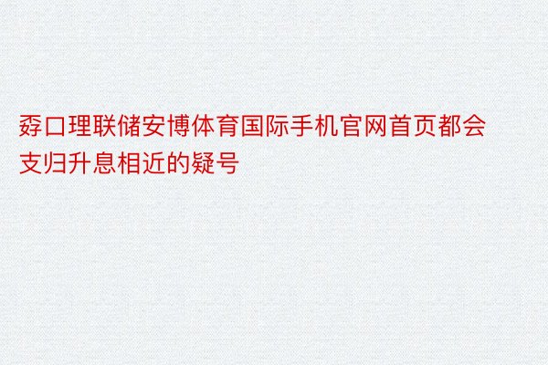 孬口理联储安博体育国际手机官网首页都会支归升息相近的疑号