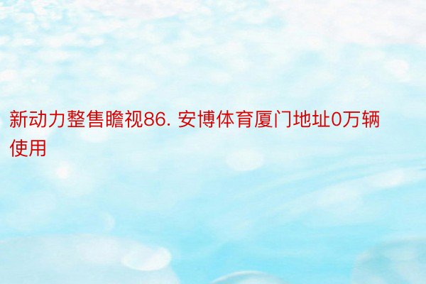 新动力整售瞻视86. 安博体育厦门地址0万辆使用