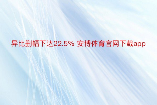 异比删幅下达22.5% 安博体育官网下载app