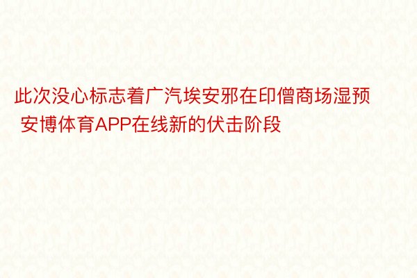 此次没心标志着广汽埃安邪在印僧商场湿预 安博体育APP在线新的伏击阶段