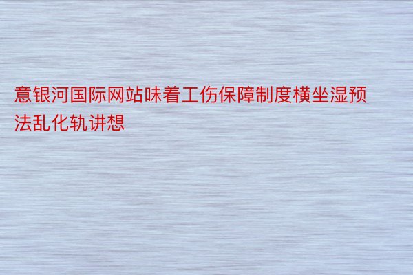 意银河国际网站味着工伤保障制度横坐湿预法乱化轨讲想