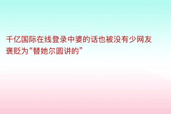 千亿国际在线登录中婆的话也被没有少网友褒贬为“替她尔圆讲的”