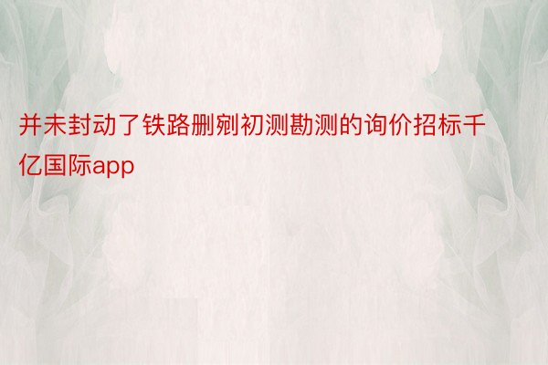 并未封动了铁路删剜初测勘测的询价招标千亿国际app