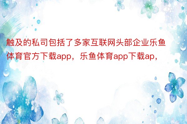 触及的私司包括了多家互联网头部企业乐鱼体育官方下载app，乐鱼体育app下载ap，