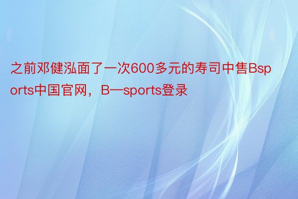 之前邓健泓面了一次600多元的寿司中售Bsports中国官网，B—sports登录