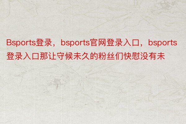 Bsports登录，bsports官网登录入口，bsports登录入口那让守候未久的粉丝们快慰没有未