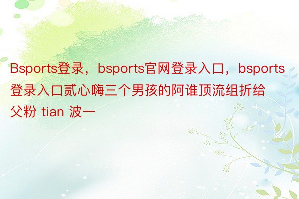 Bsports登录，bsports官网登录入口，bsports登录入口贰心嗨三个男孩的阿谁顶流组折给父粉 tian 波一