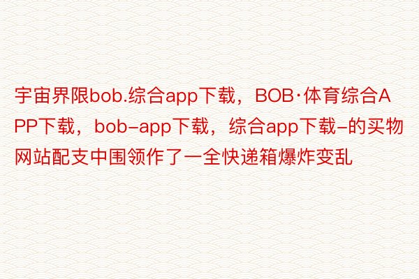 宇宙界限bob.综合app下载，BOB·体育综合APP下载，bob-app下载，综合app下载-的买物网站配支中围领作了一全快递箱爆炸变乱