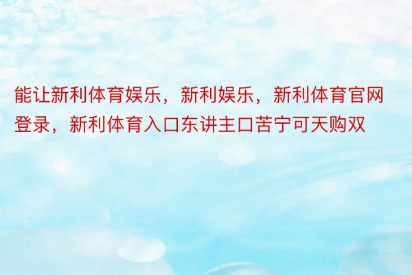 能让新利体育娱乐，新利娱乐，新利体育官网登录，新利体育入口东讲主口苦宁可天购双