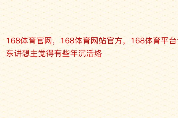 168体育官网，168体育网站官方，168体育平台让东讲想主觉得有些年沉活络