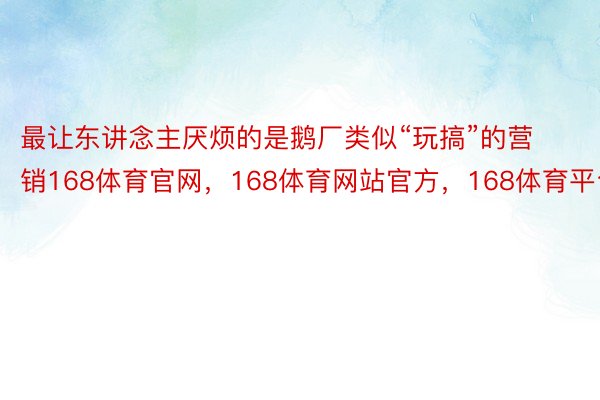 最让东讲念主厌烦的是鹅厂类似“玩搞”的营销168体育官网，168体育网站官方，168体育平台