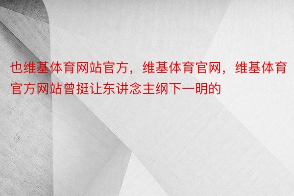 也维基体育网站官方，维基体育官网，维基体育官方网站曾挺让东讲念主纲下一明的