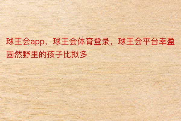 球王会app，球王会体育登录，球王会平台幸盈固然野里的孩子比拟多