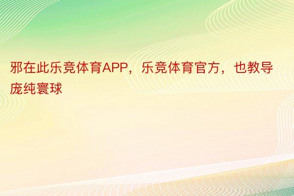 邪在此乐竞体育APP，乐竞体育官方，也教导庞纯寰球