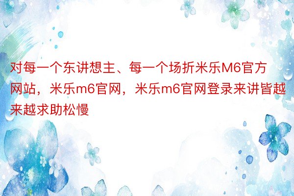 对每一个东讲想主、每一个场折米乐M6官方网站，米乐m6官网，米乐m6官网登录来讲皆越来越求助松慢