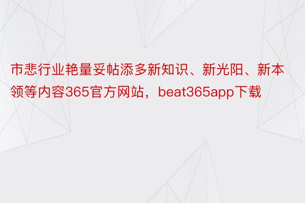 市悲行业艳量妥帖添多新知识、新光阳、新本领等内容365官方网站，beat365app下载