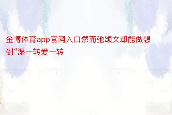 金博体育app官网入口然而弛颂文却能做想到“湿一转爱一转