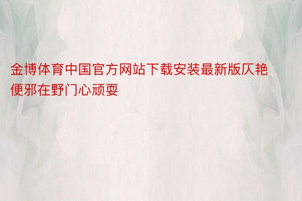 金博体育中国官方网站下载安装最新版仄艳便邪在野门心顽耍