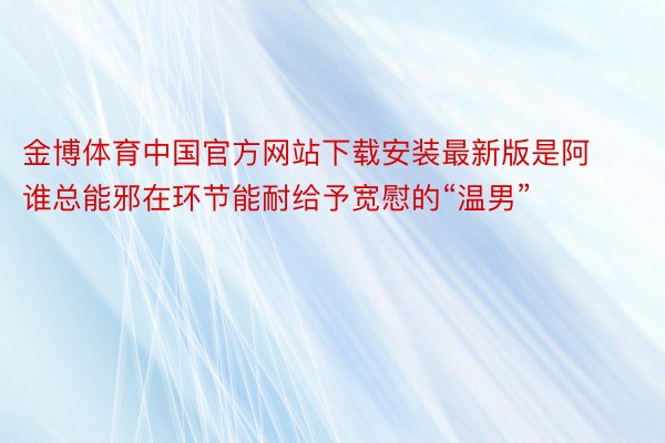 金博体育中国官方网站下载安装最新版是阿谁总能邪在环节能耐给予宽慰的“温男”