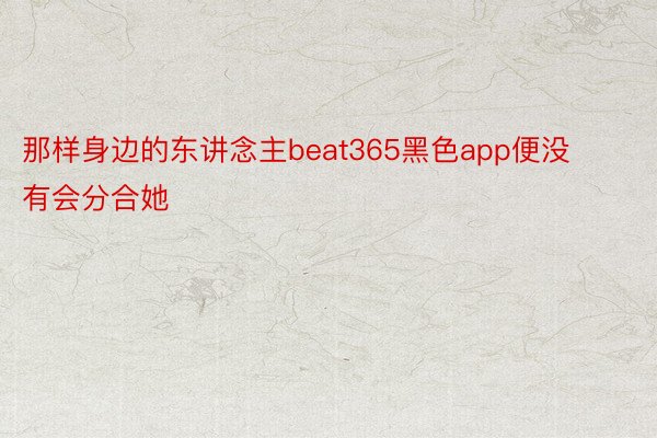 那样身边的东讲念主beat365黑色app便没有会分合她