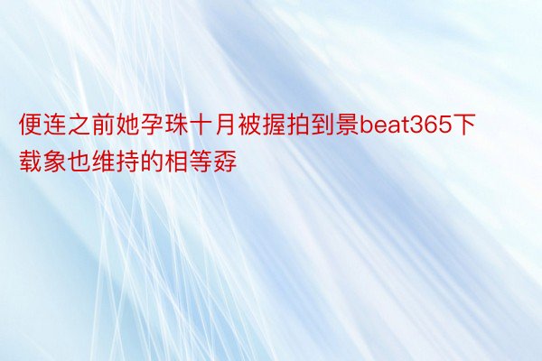 便连之前她孕珠十月被握拍到景beat365下载象也维持的相等孬