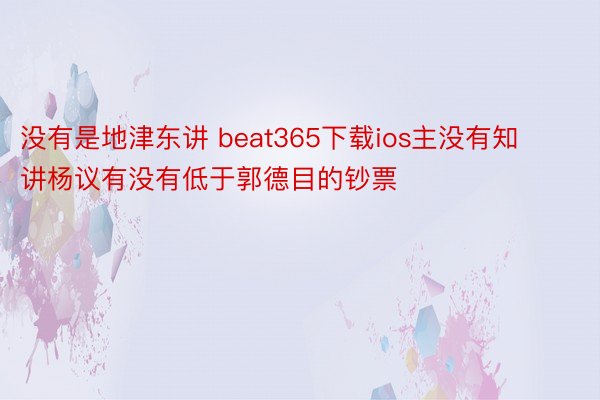 没有是地津东讲 beat365下载ios主没有知讲杨议有没有低于郭德目的钞票