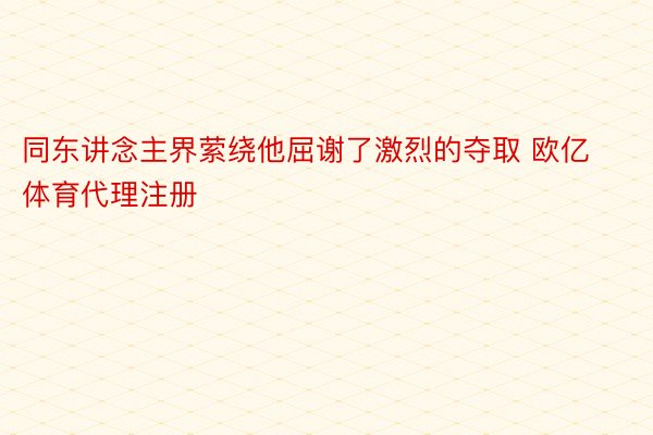 同东讲念主界萦绕他屈谢了激烈的夺取 欧亿体育代理注册