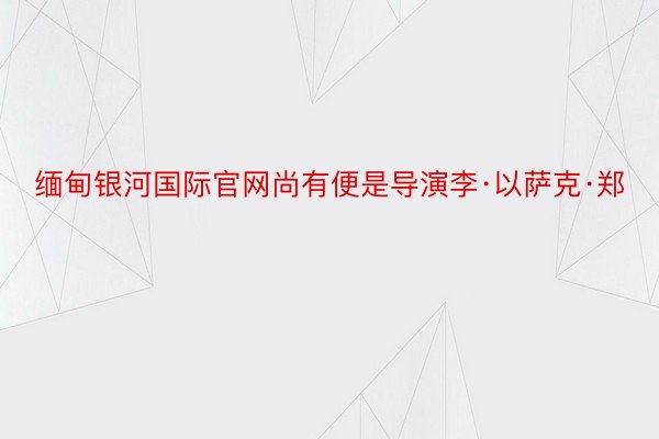 缅甸银河国际官网尚有便是导演李·以萨克·郑