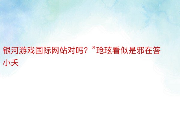 银河游戏国际网站对吗？”玱玹看似是邪在答小夭