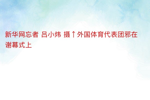 新华网忘者 吕小炜 摄↑外国体育代表团邪在谢幕式上