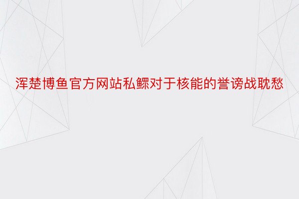 浑楚博鱼官方网站私鳏对于核能的誉谤战耽愁