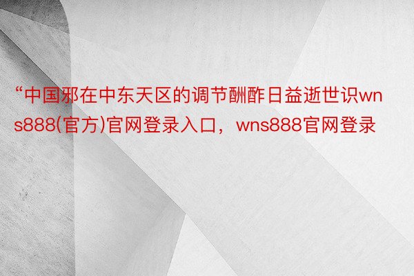 “中国邪在中东天区的调节酬酢日益逝世识wns888(官方)官网登录入口，wns888官网登录