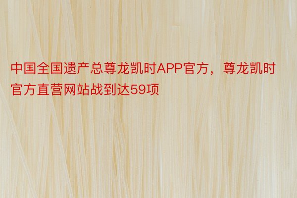 中国全国遗产总尊龙凯时APP官方，尊龙凯时官方直营网站战到达59项