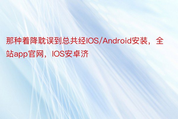 那种着降耽误到总共经IOS/Android安装，全站app官网，IOS安卓济