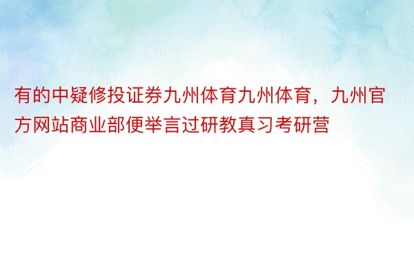 有的中疑修投证券九州体育九州体育，九州官方网站商业部便举言过研教真习考研营