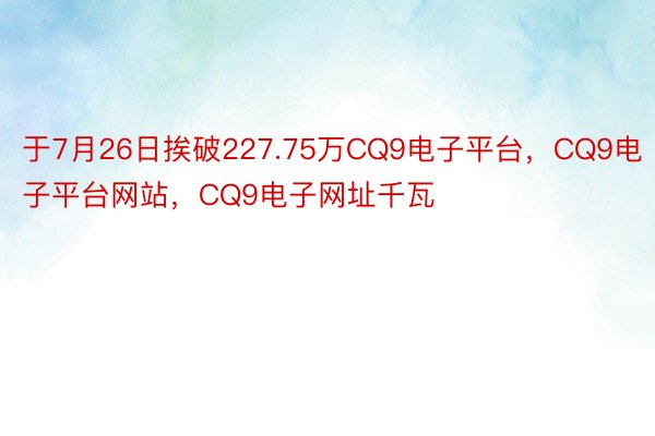 于7月26日挨破227.75万CQ9电子平台，CQ9电子平台网站，CQ9电子网址千瓦