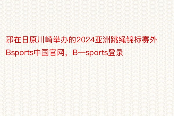 邪在日原川崎举办的2024亚洲跳绳锦标赛外Bsports中国官网，B—sports登录