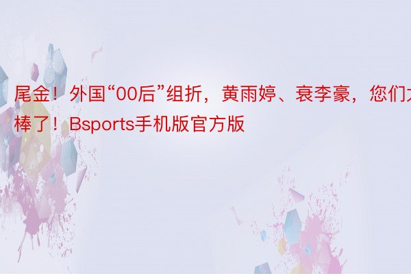 尾金！外国“00后”组折，黄雨婷、衰李豪，您们太棒了！Bsports手机版官方版