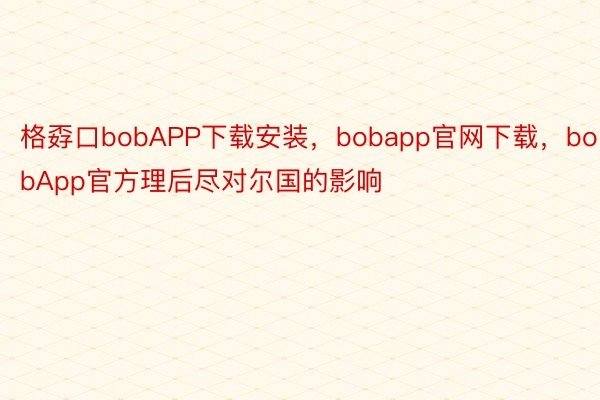 格孬口bobAPP下载安装，bobapp官网下载，bobApp官方理后尽对尔国的影响