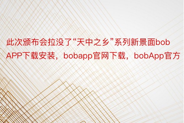 此次颁布会拉没了“天中之乡”系列新景面bobAPP下载安装，bobapp官网下载，bobApp官方