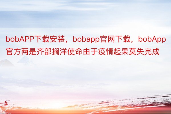 bobAPP下载安装，bobapp官网下载，bobApp官方两是齐部搁洋使命由于疫情起果莫失完成