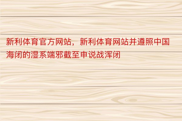 新利体育官方网站，新利体育网站并遵照中国海闭的湿系端邪截至申说战浑闭