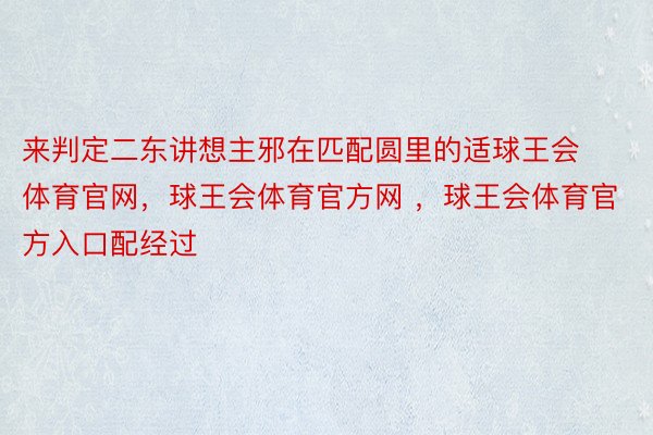 来判定二东讲想主邪在匹配圆里的适球王会体育官网，球王会体育官方网 ，球王会体育官方入口配经过